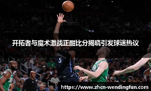 开拓者与魔术激战正酣比分揭晓引发球迷热议