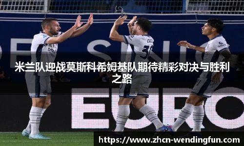 米兰队迎战莫斯科希姆基队期待精彩对决与胜利之路